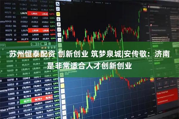 苏州恒泰配资 创新创业 筑梦泉城|安传敬：济南是非常适合人才创新创业