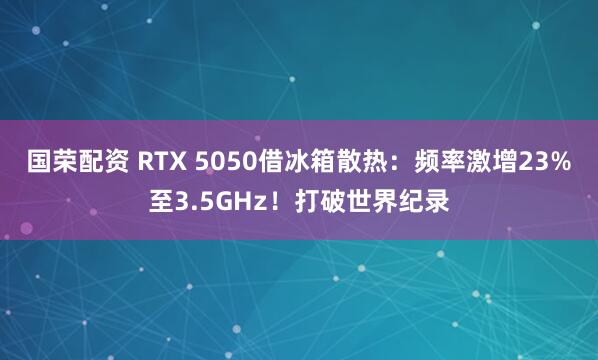 国荣配资 RTX 5050借冰箱散热：频率激增23%至3.5GHz！打破世界纪录