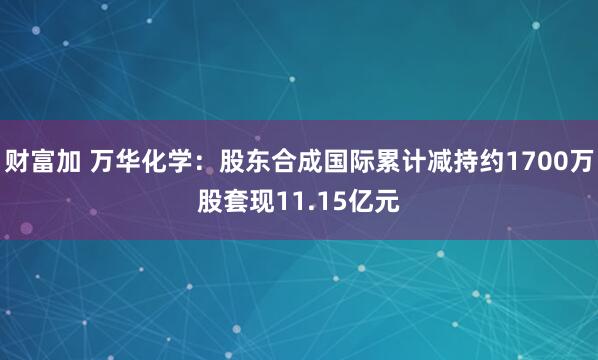 财富加 万华化学：股东合成国际累计减持约1700万股套现11.15亿元