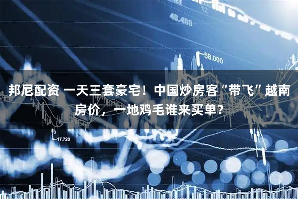 邦尼配资 一天三套豪宅！中国炒房客“带飞”越南房价，一地鸡毛谁来买单？