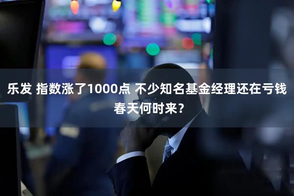 乐发 指数涨了1000点 不少知名基金经理还在亏钱 春天何时来?