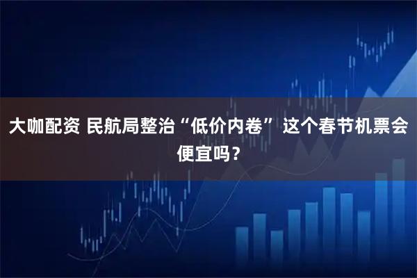 大咖配资 民航局整治“低价内卷” 这个春节机票会便宜吗？