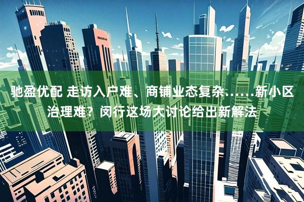 驰盈优配 走访入户难、商铺业态复杂……新小区治理难？闵行这场大讨论给出新解法